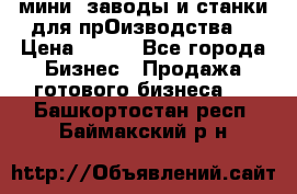 мини- заводы и станки для прОизводства  › Цена ­ 100 - Все города Бизнес » Продажа готового бизнеса   . Башкортостан респ.,Баймакский р-н